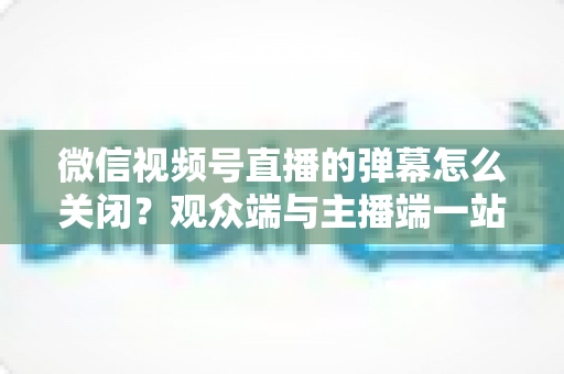 微信视频号直播的弹幕怎么关闭？观众端与主播端一站式操作指南，还你清净观看体验