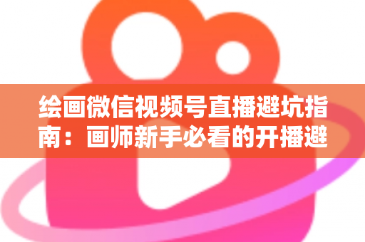绘画微信视频号直播避坑指南：画师新手必看的开播避雷与运营全攻略