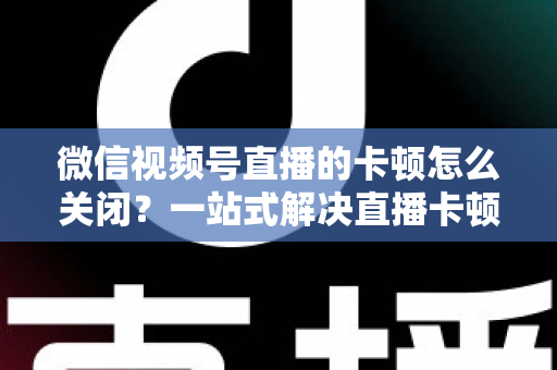 微信视频号直播的卡顿怎么关闭？一站式解决直播卡顿的实用指南