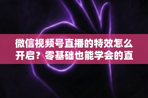 微信视频号直播的特效怎么开启？零基础也能学会的直播特效全攻略，助你打造高人气直播间