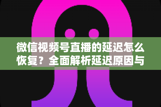 微信视频号直播的延迟怎么恢复？全面解析延迟原因与实用解决方案，助你打造流畅稳定的直播体验