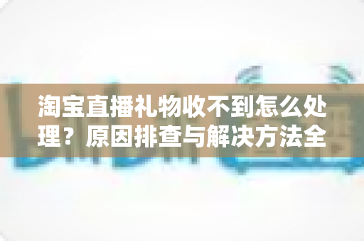 淘宝直播礼物收不到怎么处理？原因排查与解决方法全攻略