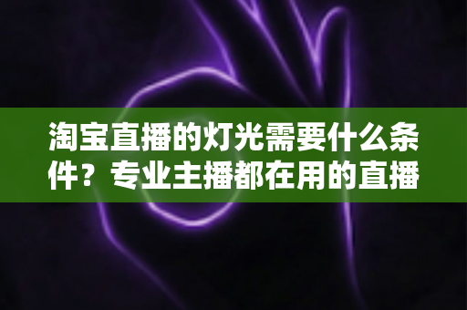 淘宝直播的灯光需要什么条件？专业主播都在用的直播间灯光布置全攻略