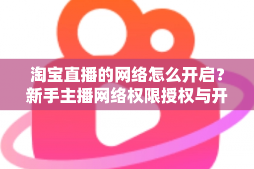 淘宝直播的网络怎么开启？新手主播网络权限授权与开播环境配置全流程指南