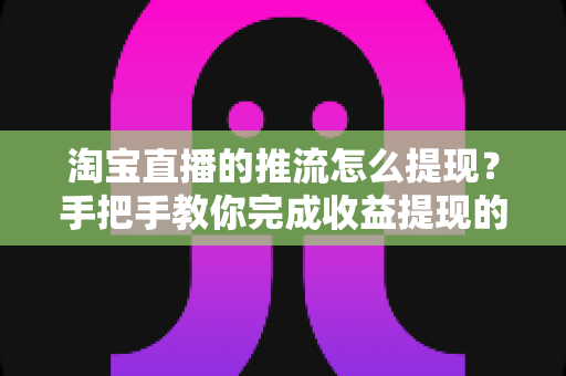 淘宝直播的推流怎么提现？手把手教你完成收益提现的全流程、条件与避坑指南