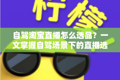 自驾淘宝直播怎么选品？一文掌握自驾场景下的直播选品逻辑、实操步骤与避坑技巧