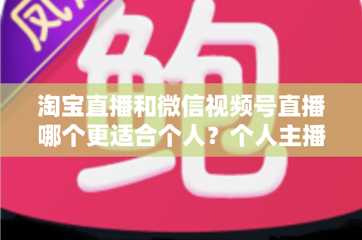 淘宝直播和微信视频号直播哪个更适合个人？个人主播平台选择全攻略与深度对比分析