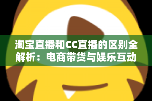 淘宝直播和CC直播的区别全解析：电商带货与娱乐互动两大直播平台深度对比指南
