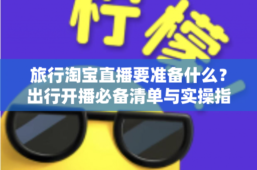 旅行淘宝直播要准备什么？出行开播必备清单与实操指南全解析