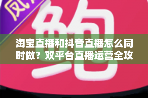 淘宝直播和抖音直播怎么同时做？双平台直播运营全攻略：吃透平台差异、排班策略与团队配置，实现流量销量双增长