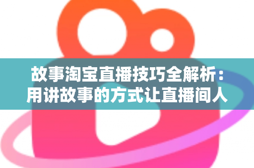 故事淘宝直播技巧全解析：用讲故事的方式让直播间人气与销量双提升的实战指南
