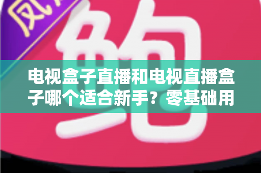 电视盒子直播和电视直播盒子哪个适合新手？零基础用户选购与使用全攻略