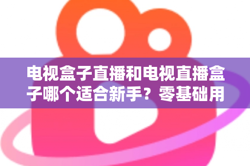 电视盒子直播和电视直播盒子哪个适合新手？零基础用户选购与使用全攻略