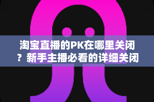 淘宝直播的PK在哪里关闭？新手主播必看的详细关闭教程与操作指南