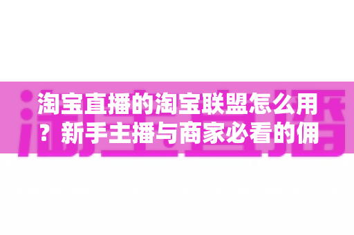 淘宝直播的淘宝联盟怎么用?新手主播与商家必看的佣金变现实战全攻略 淘宝直播的淘宝联盟怎么用?新手主播与商家必看的佣金变现实战全攻略