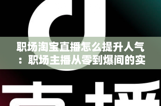 职场淘宝直播怎么提升人气：职场主播从零到爆间的实战涨人气全攻略