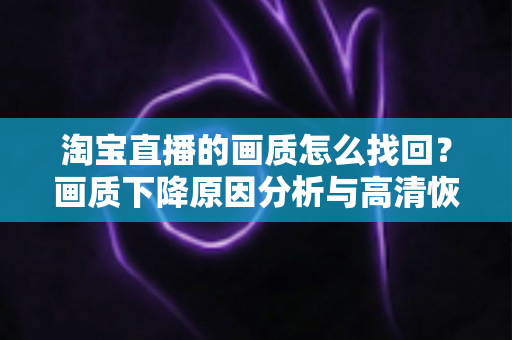 淘宝直播的画质怎么找回？画质下降原因分析与高清恢复全攻略