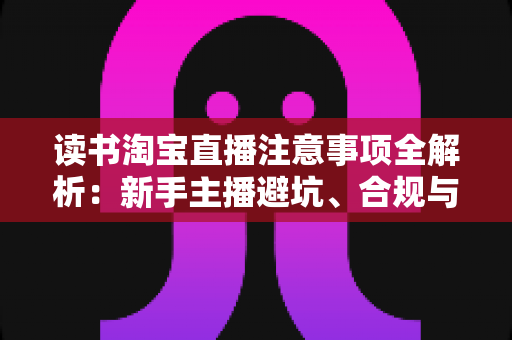 读书淘宝直播注意事项全解析：新手主播避坑、合规与涨粉的一站式实战指南