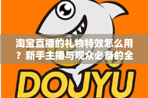 淘宝直播的礼物特效怎么用?新手主播与观众必备的全流程使用指南 淘宝直播的礼物特效怎么用?新手主播与观众必备的全流程使用指南