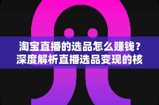 淘宝直播的选品怎么赚钱?深度解析直播选品变现的核心逻辑与实战策略 淘宝直播的选品怎么赚钱?深度解析直播选品变现的核心逻辑与实战策略