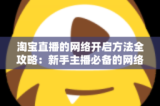 淘宝直播的网络开启方法全攻略：新手主播必备的网络配置与开通指南，助你快速开启顺畅直播之旅
