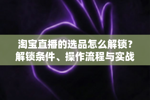淘宝直播的选品怎么解锁？解锁条件、操作流程与实战选品方法全解析