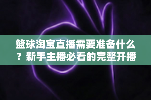 篮球淘宝直播需要准备什么？新手主播必看的完整开播准备清单与实战指南