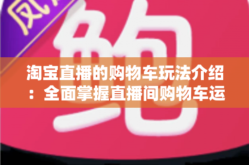 淘宝直播的购物车玩法介绍:全面掌握直播间购物车运营技巧,轻松提升带货转化率 淘宝直播的购物车玩法介绍:全面掌握直播间购物车运营技巧,轻松提升带货转化率
