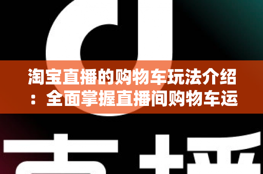 淘宝直播的购物车玩法介绍：全面掌握直播间购物车运营技巧，轻松提升带货转化率
