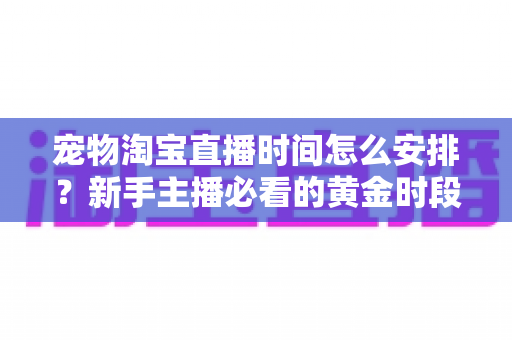 宠物淘宝直播时间怎么安排？新手主播必看的黄金时段运营全攻略