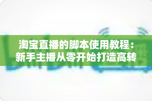 淘宝直播的脚本使用教程:新手主播从零开始打造高转化直播间的完整实战指南 淘宝直播的脚本使用教程:新手主播从零开始打造高转化直播间的完整实战指南
