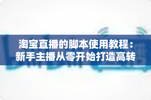 淘宝直播的脚本使用教程：新手主播从零开始打造高转化直播间的完整实战指南