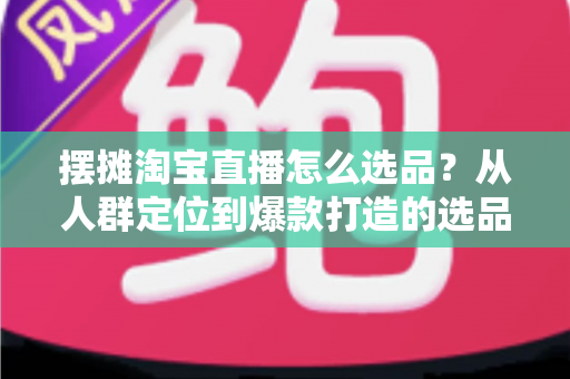 摆摊淘宝直播怎么选品？从人群定位到爆款打造的选品全攻略，新手也能快速上手