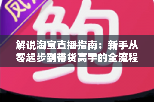 解说淘宝直播指南：新手从零起步到带货高手的全流程实战攻略