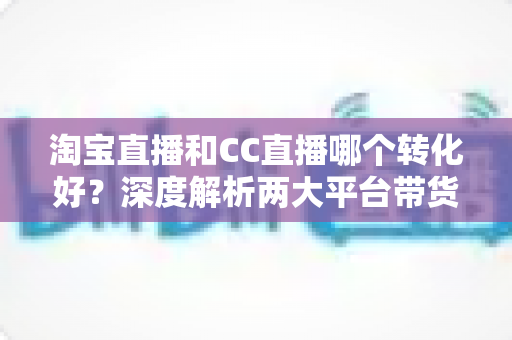 淘宝直播和CC直播哪个转化好？深度解析两大平台带货转化差异与商家选型指南