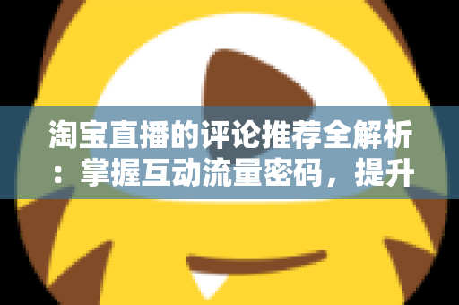 淘宝直播的评论推荐全解析：掌握互动流量密码，提升直播间转化率的实战运营指南