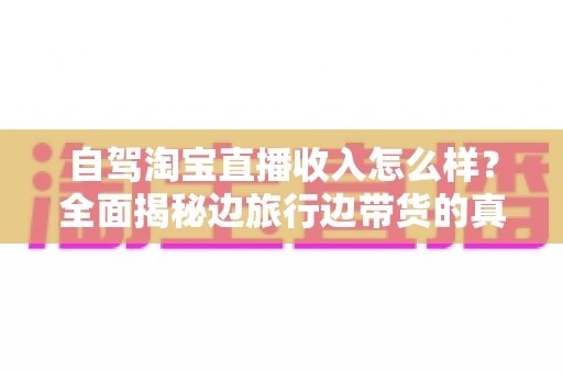 自驾淘宝直播收入怎么样?全面揭秘边旅行边带货的真实收益与发展前景 自驾淘宝直播收入怎么样?全面揭秘边旅行边带货的真实收益与发展前景