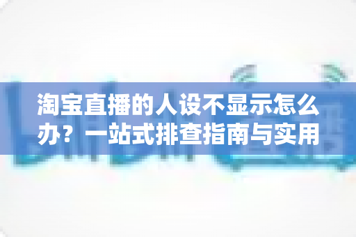 淘宝直播的人设不显示怎么办？一站式排查指南与实用修复方案助你快速恢复人设展示