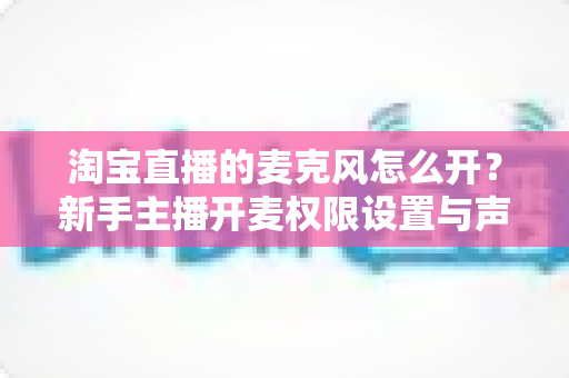 淘宝直播的麦克风怎么开？新手主播开麦权限设置与声音调试全攻略