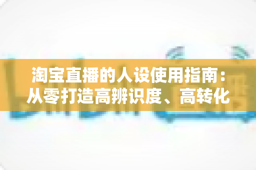 淘宝直播的人设使用指南:从零打造高辨识度、高转化率主播人设的实战手册 淘宝直播的人设使用指南:从零打造高辨识度、高转化率主播人设的实战手册
