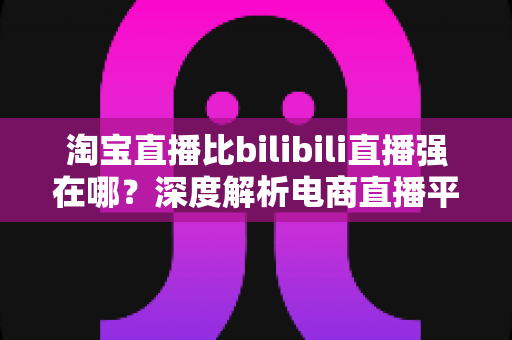 淘宝直播比bilibili直播强在哪？深度解析电商直播平台的核心竞争力