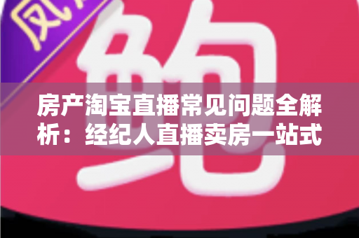 房产淘宝直播常见问题全解析:经纪人直播卖房一站式避坑指南 房产淘宝直播常见问题全解析:经纪人直播卖房一站式避坑指南
