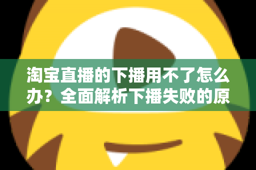 淘宝直播的下播用不了怎么办？全面解析下播失败的原因与解决方案