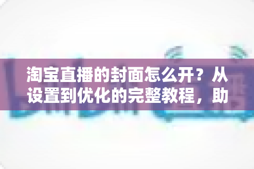 淘宝直播的封面怎么开？从设置到优化的完整教程，助你直播间人气翻倍