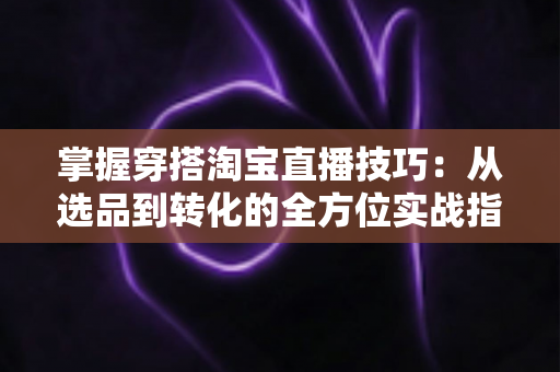 掌握穿搭淘宝直播技巧：从选品到转化的全方位实战指南，助你打造高人气穿搭直播间