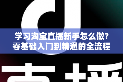 学习淘宝直播新手怎么做?零基础入门到精通的全流程实战指南 学习淘宝直播新手怎么做?零基础入门到精通的全流程实战指南
