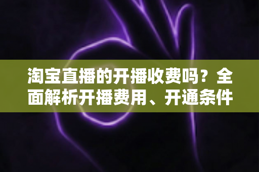 淘宝直播的开播收费吗？全面解析开播费用、开通条件与成本指南