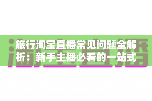 旅行淘宝直播常见问题全解析：新手主播必看的一站式实战指南与避坑手册