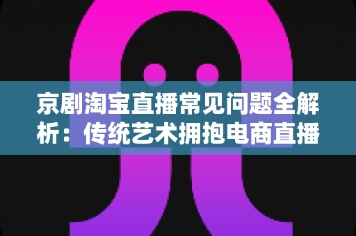 京剧淘宝直播常见问题全解析：传统艺术拥抱电商直播的实用指南