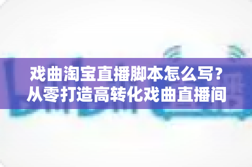 戏曲淘宝直播脚本怎么写？从零打造高转化戏曲直播间的全流程实战指南